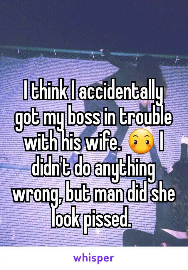 I think I accidentally got my boss in trouble with his wife. 😶 I didn't do anything wrong, but man did she look pissed. 