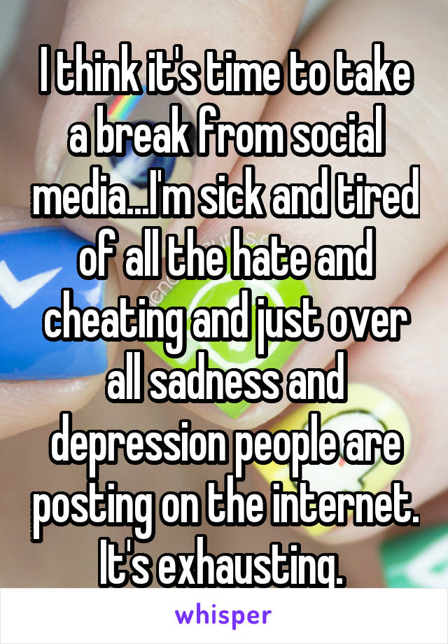 I think it's time to take a break from social media...I'm sick and tired of all the hate and cheating and just over all sadness and depression people are posting on the internet. It's exhausting. 