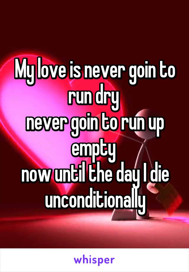 My love is never goin to run dry 
never goin to run up empty 
now until the day I die unconditionally