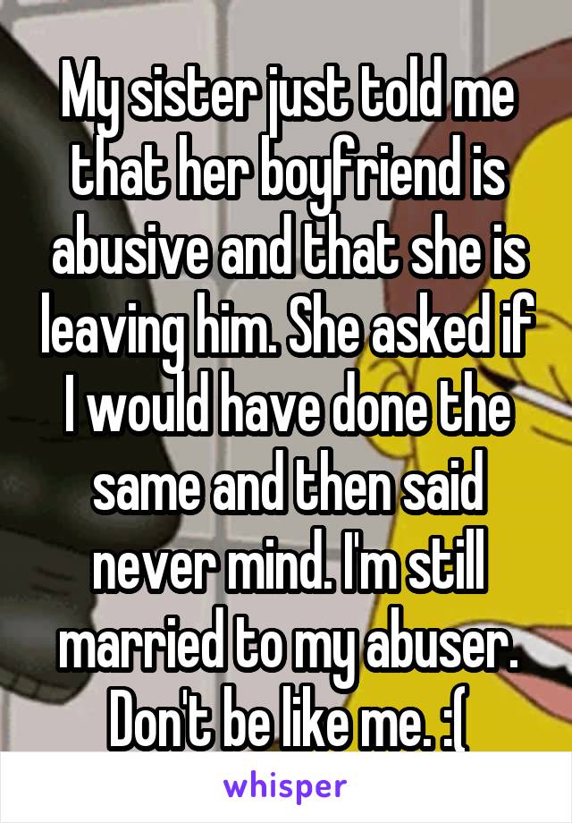 My sister just told me that her boyfriend is abusive and that she is leaving him. She asked if I would have done the same and then said never mind. I'm still married to my abuser. Don't be like me. :(