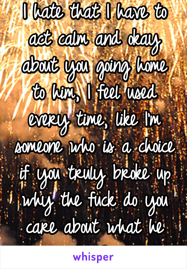 I hate that I have to act calm and okay about you going home to him, I feel used every time, like I'm someone who is a choice if you truly broke up why the fuck do you care about what he does? 