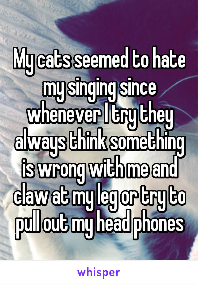 My cats seemed to hate my singing since whenever I try they always think something is wrong with me and claw at my leg or try to pull out my head phones