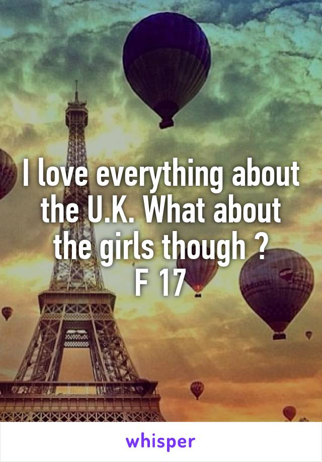 I love everything about the U.K. What about the girls though ?
F 17