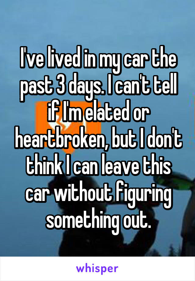 I've lived in my car the past 3 days. I can't tell if I'm elated or heartbroken, but I don't think I can leave this car without figuring something out.