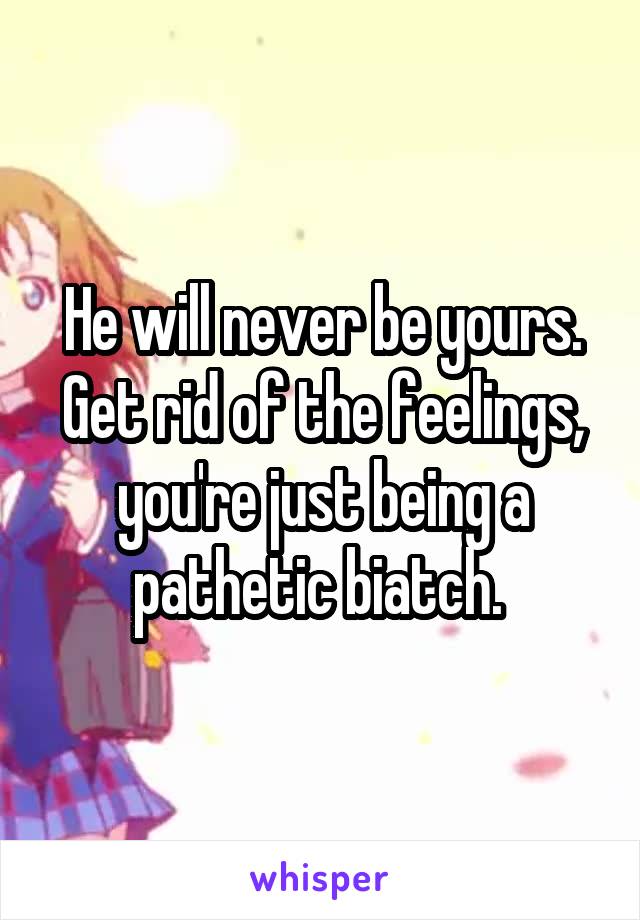 He will never be yours. Get rid of the feelings, you're just being a pathetic biatch. 