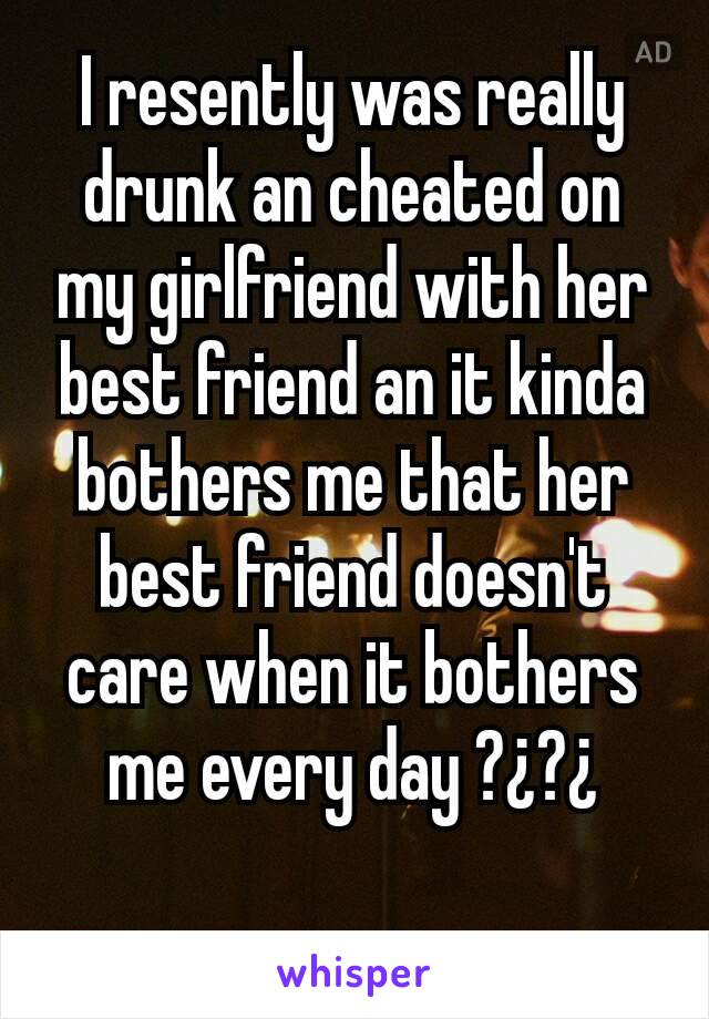 I resently was really drunk an cheated on my girlfriend with her best friend an it kinda bothers me that her best friend doesn't care when it bothers me every day ?¿?¿