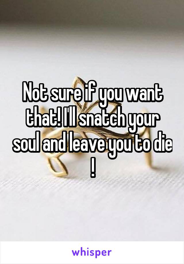 Not sure if you want that! I'll snatch your soul and leave you to die !