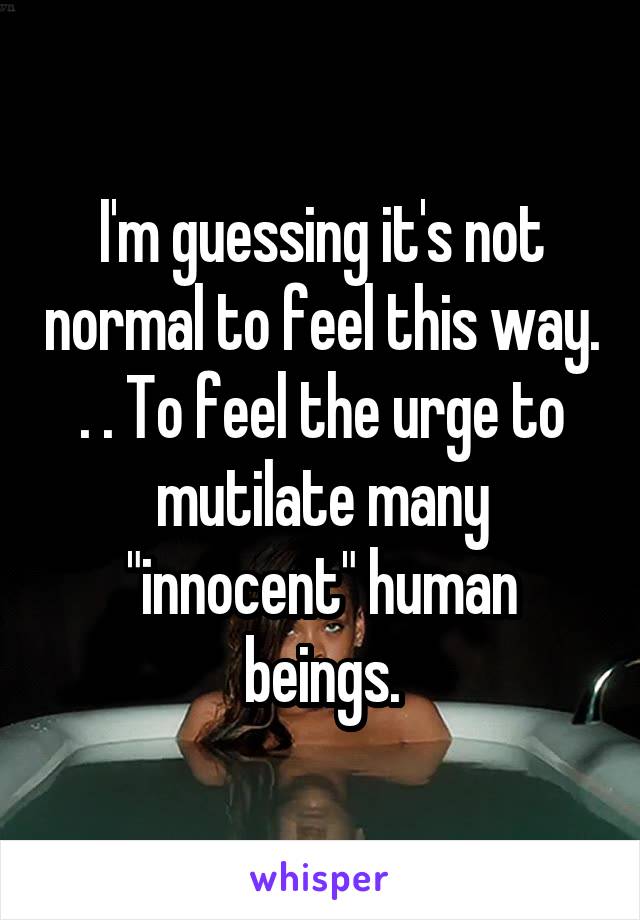 I'm guessing it's not normal to feel this way. . . To feel the urge to mutilate many "innocent" human beings.