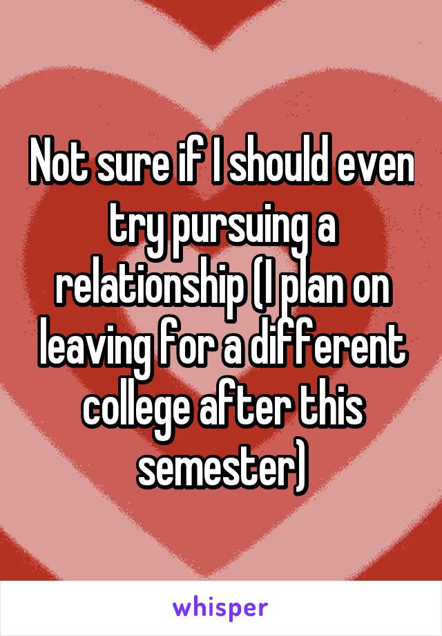 Not sure if I should even try pursuing a relationship (I plan on leaving for a different college after this semester)