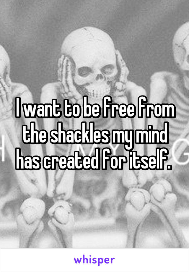 I want to be free from the shackles my mind has created for itself. 