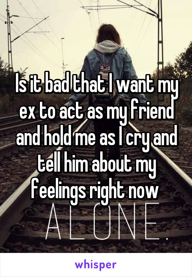 Is it bad that I want my ex to act as my friend and hold me as I cry and tell him about my feelings right now 