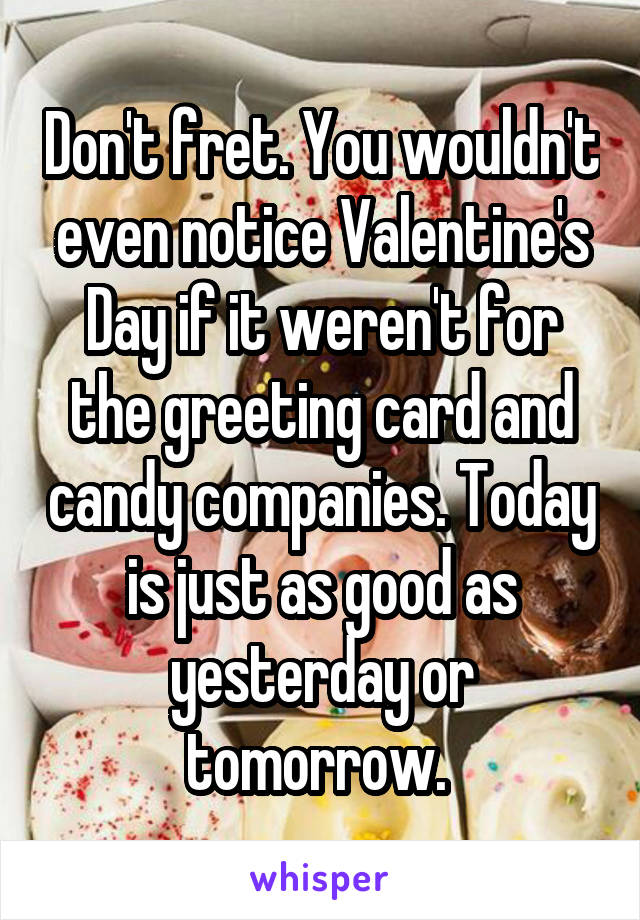 Don't fret. You wouldn't even notice Valentine's Day if it weren't for the greeting card and candy companies. Today is just as good as yesterday or tomorrow. 