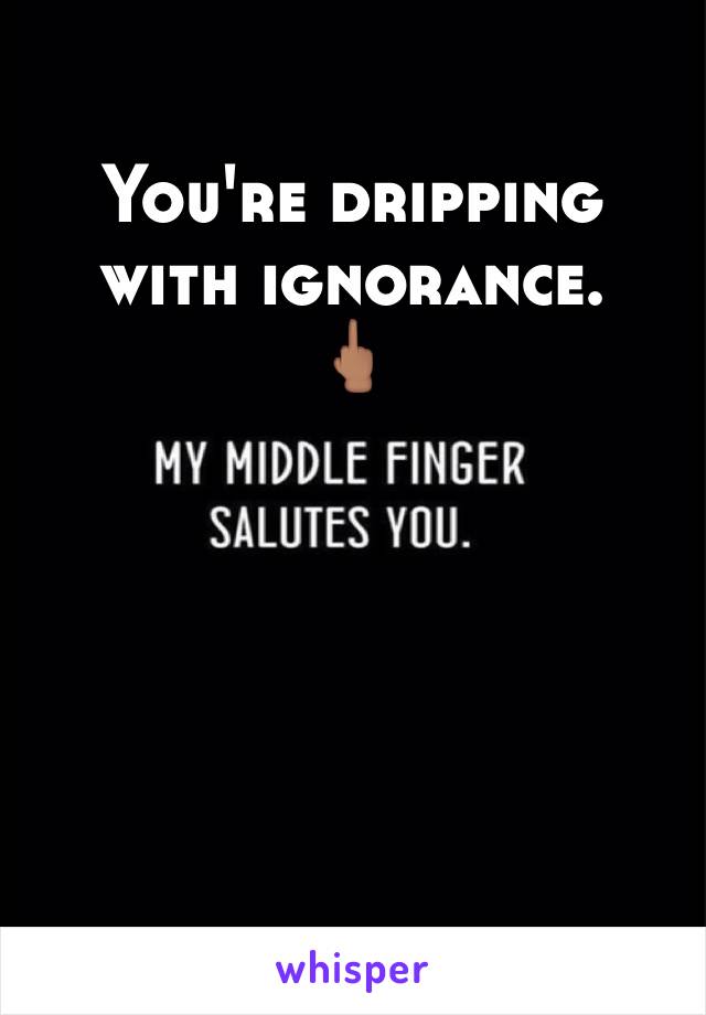 You're dripping with ignorance. 
🖕🏽