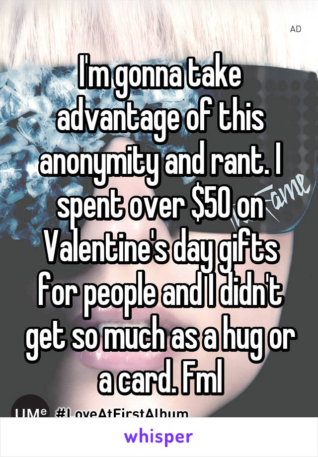 I'm gonna take advantage of this anonymity and rant. I spent over $50 on Valentine's day gifts for people and I didn't get so much as a hug or a card. Fml