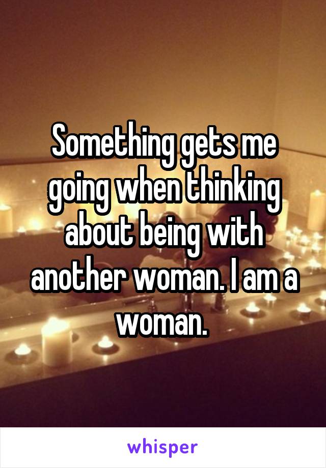 Something gets me going when thinking about being with another woman. I am a woman. 