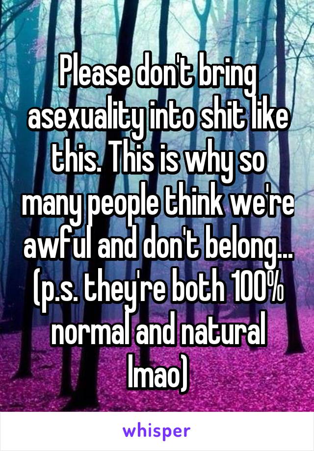 Please don't bring asexuality into shit like this. This is why so many people think we're awful and don't belong...
(p.s. they're both 100% normal and natural lmao)