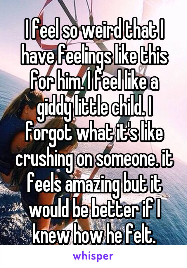 I feel so weird that I have feelings like this for him. I feel like a giddy little child. I forgot what it's like crushing on someone. it feels amazing but it would be better if I knew how he felt.