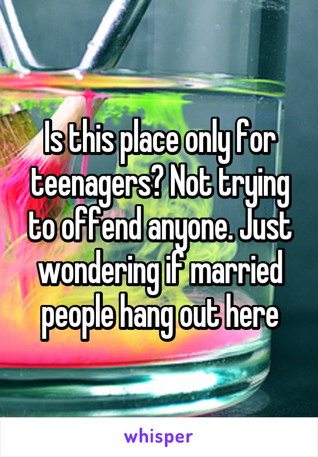 Is this place only for teenagers? Not trying to offend anyone. Just wondering if married people hang out here