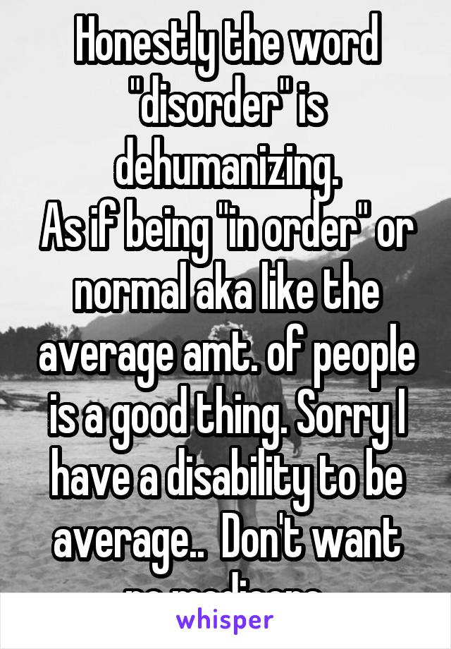 Honestly the word "disorder" is dehumanizing.
As if being "in order" or normal aka like the average amt. of people is a good thing. Sorry I have a disability to be average..  Don't want no mediocre.