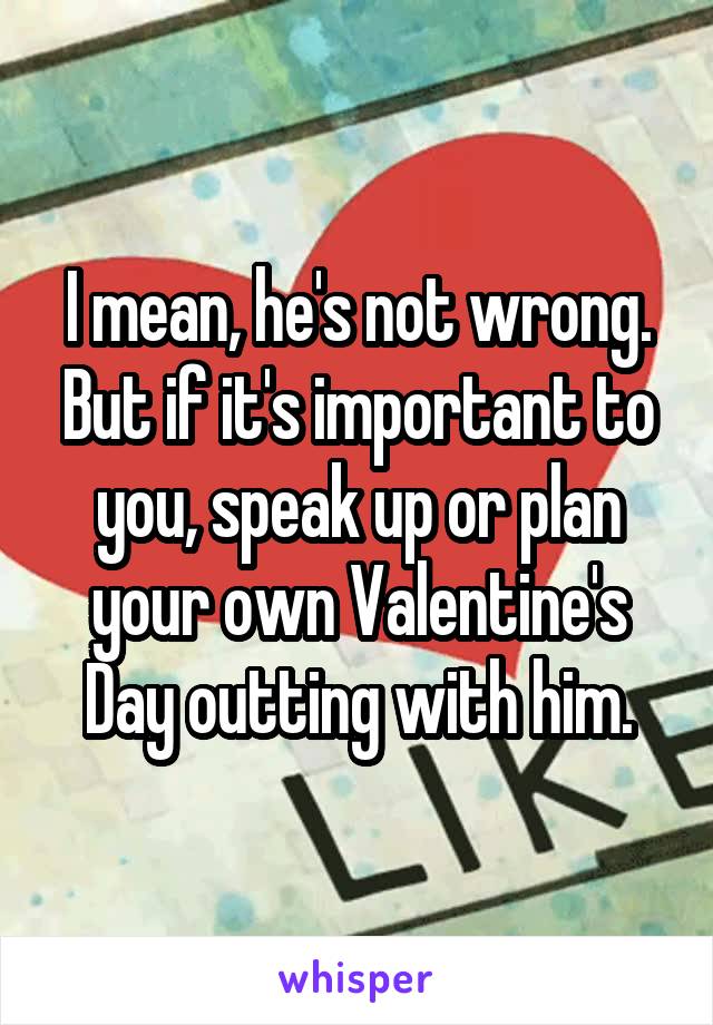 I mean, he's not wrong. But if it's important to you, speak up or plan your own Valentine's Day outting with him.