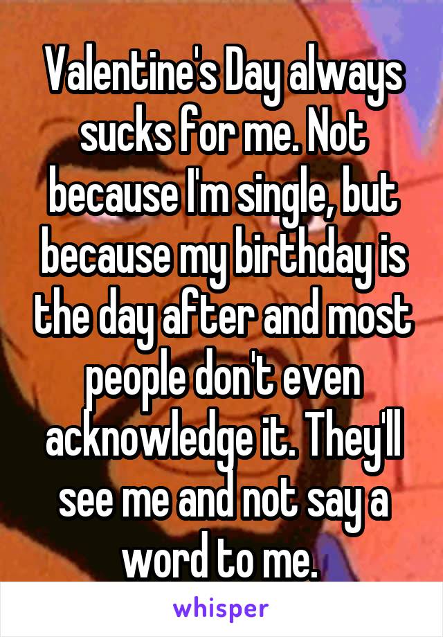 Valentine's Day always sucks for me. Not because I'm single, but because my birthday is the day after and most people don't even acknowledge it. They'll see me and not say a word to me. 