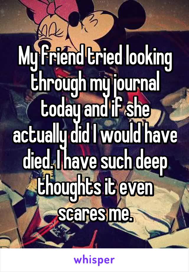 My friend tried looking through my journal today and if she actually did I would have died. I have such deep thoughts it even scares me.