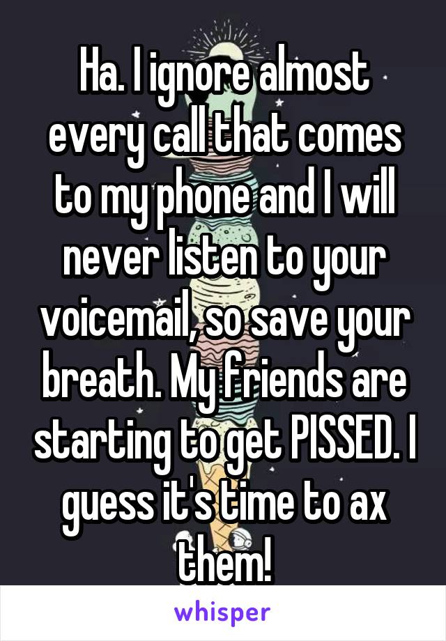 Ha. I ignore almost every call that comes to my phone and I will never listen to your voicemail, so save your breath. My friends are starting to get PISSED. I guess it's time to ax them!