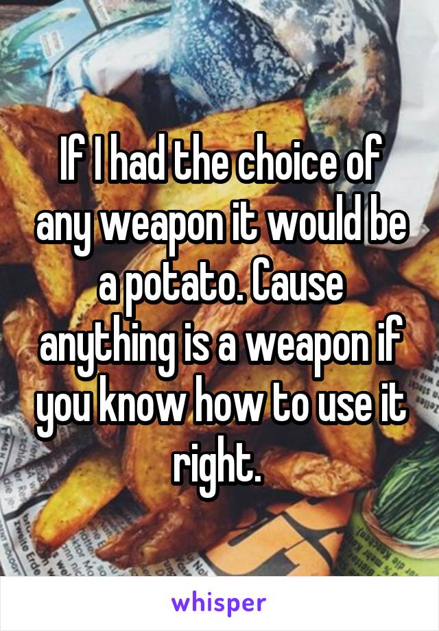 If I had the choice of any weapon it would be a potato. Cause anything is a weapon if you know how to use it right. 