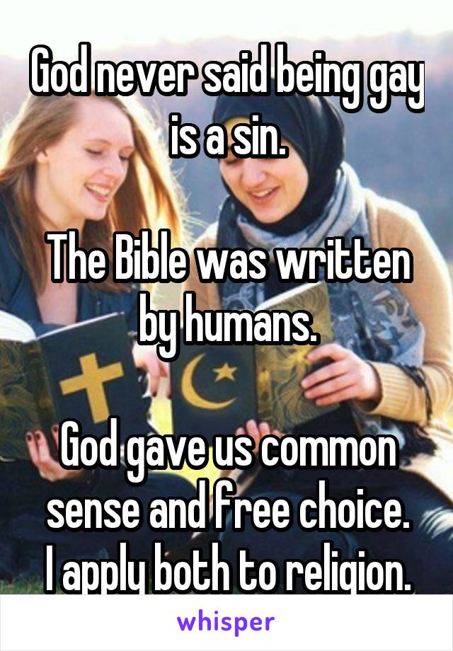 God never said being gay is a sin.

The Bible was written by humans.

God gave us common sense and free choice.
I apply both to religion.