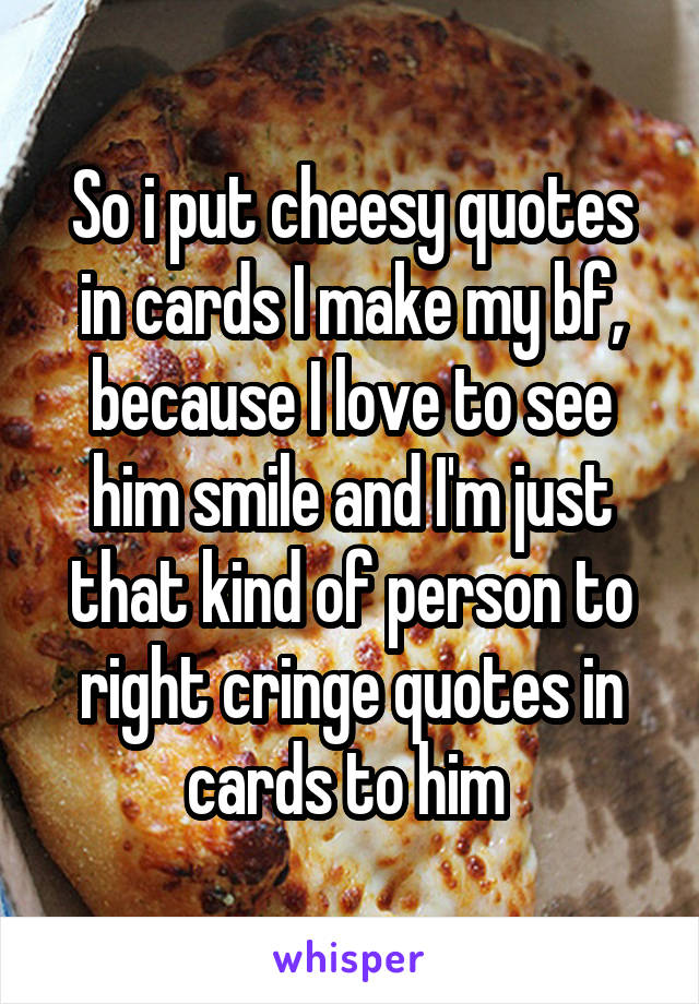 So i put cheesy quotes in cards I make my bf, because I love to see him smile and I'm just that kind of person to right cringe quotes in cards to him 