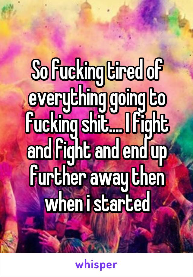 So fucking tired of everything going to fucking shit.... I fight and fight and end up further away then when i started