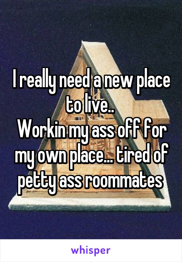 I really need a new place to live.. 
Workin my ass off for my own place... tired of petty ass roommates 