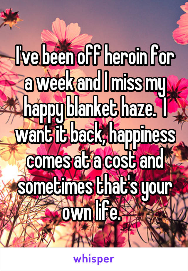 I've been off heroin for a week and I miss my happy blanket haze.  I want it back, happiness comes at a cost and sometimes that's your own life.  