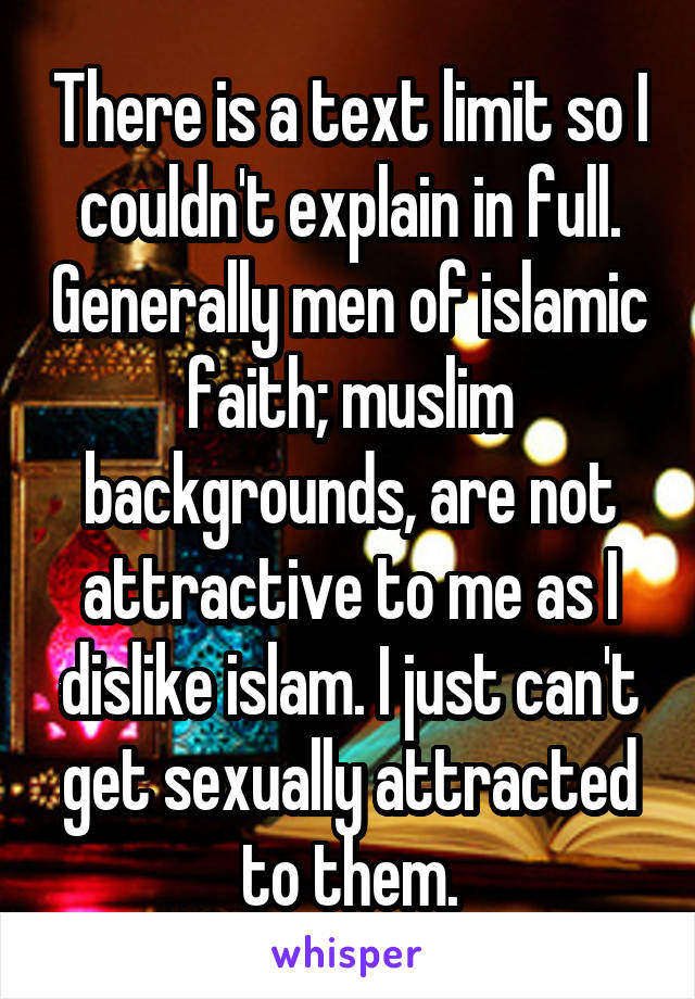 There is a text limit so I couldn't explain in full. Generally men of islamic faith; muslim backgrounds, are not attractive to me as I dislike islam. I just can't get sexually attracted to them.