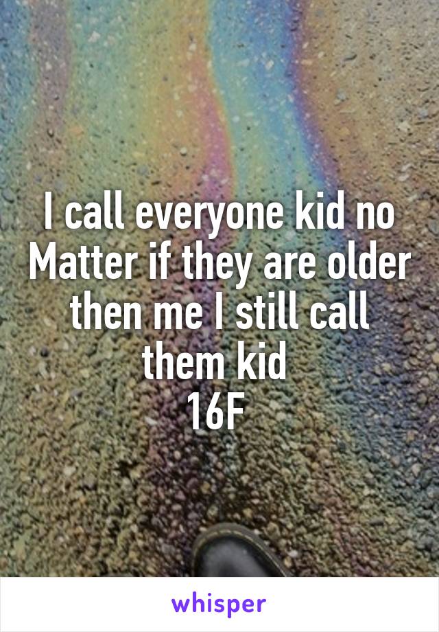 I call everyone kid no Matter if they are older then me I still call them kid 
16F 