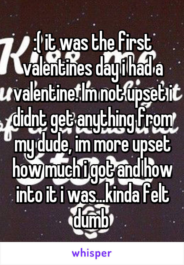 :( it was the first valentines day i had a valentine. Im not upset i didnt get anything from my dude, im more upset how much i got and how into it i was...kinda felt dumb 