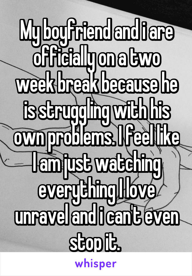 My boyfriend and i are officially on a two week break because he is struggling with his own problems. I feel like I am just watching everything I love unravel and i can't even stop it. 