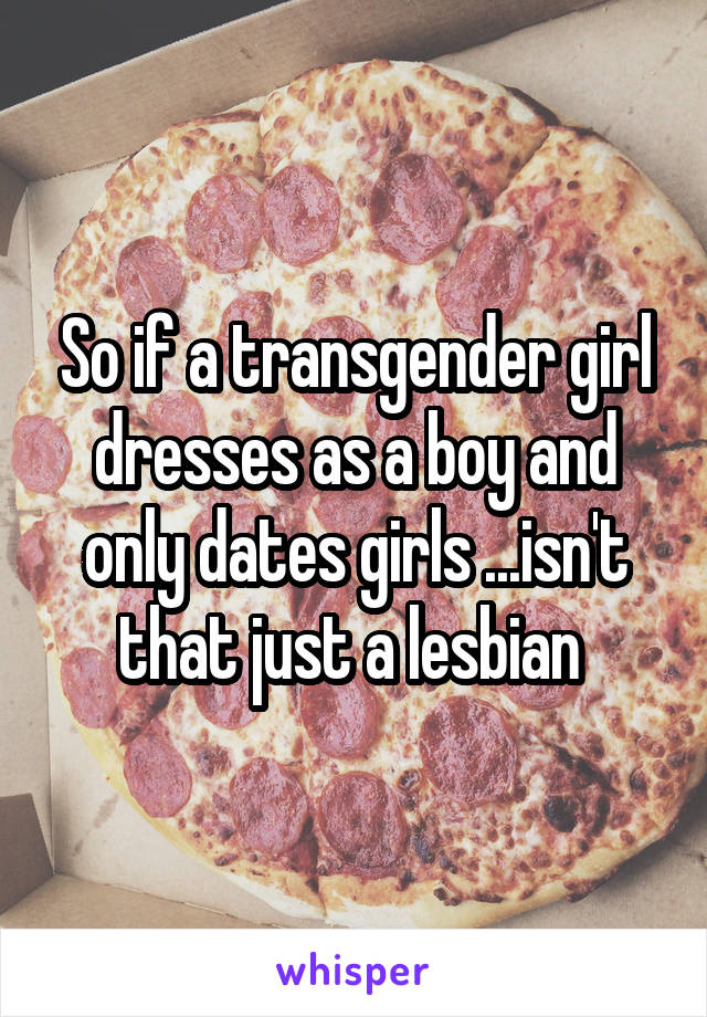 So if a transgender girl dresses as a boy and only dates girls ...isn't that just a lesbian 