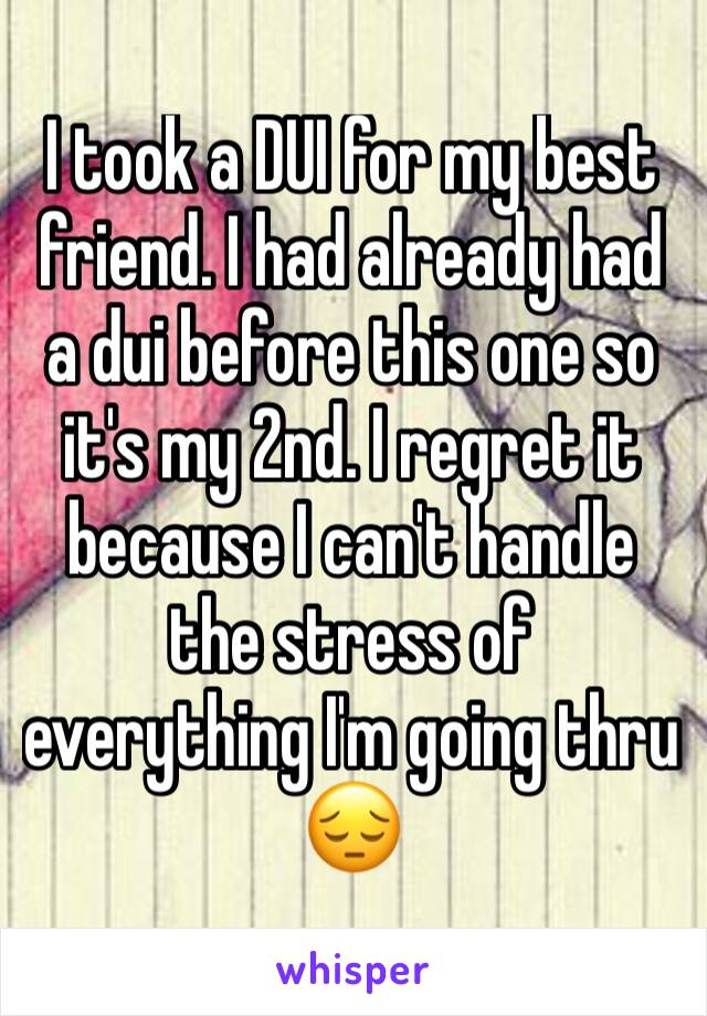 I took a DUI for my best friend. I had already had a dui before this one so it's my 2nd. I regret it because I can't handle the stress of everything I'm going thru 😔