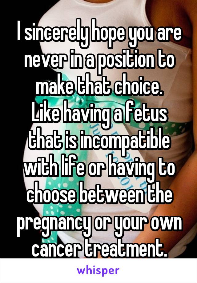 I sincerely hope you are never in a position to make that choice.
Like having a fetus that is incompatible with life or having to choose between the pregnancy or your own cancer treatment.