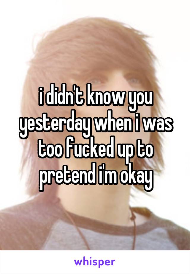 i didn't know you yesterday when i was too fucked up to pretend i'm okay