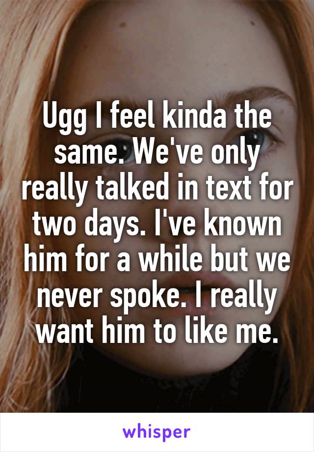 Ugg I feel kinda the same. We've only really talked in text for two days. I've known him for a while but we never spoke. I really want him to like me.