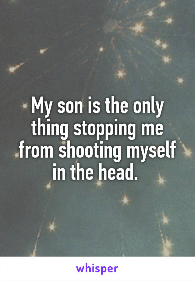 My son is the only thing stopping me from shooting myself in the head. 