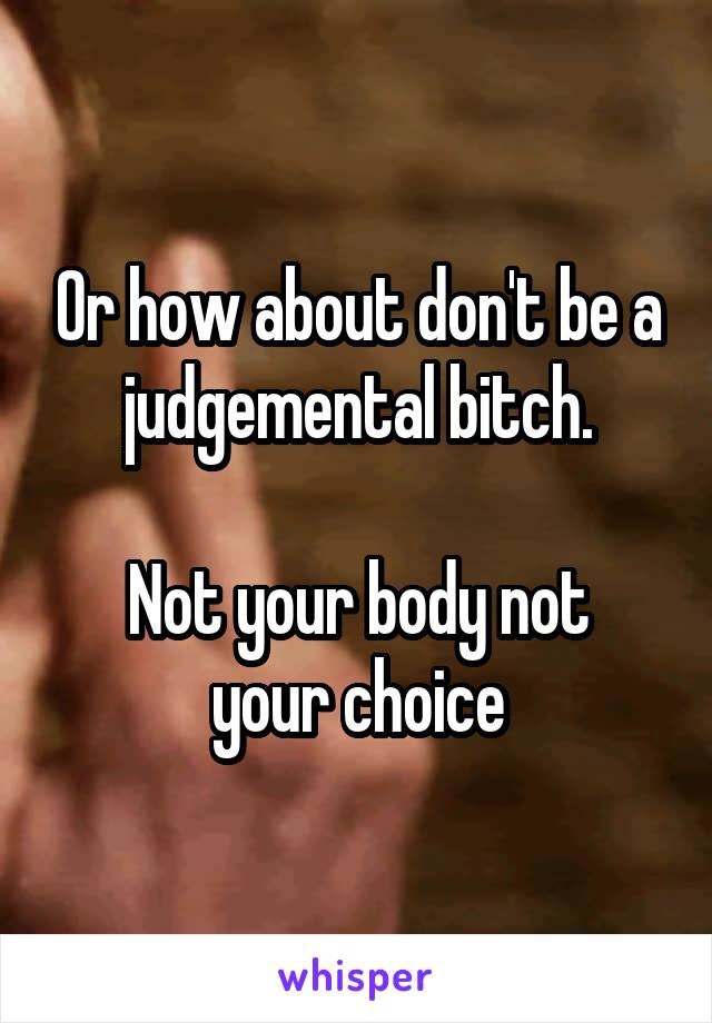 Or how about don't be a judgemental bitch.

Not your body not your choice