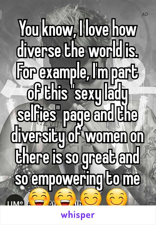 You know, I love how diverse the world is. For example, I'm part of this "sexy lady selfies" page and the diversity of women on there is so great and so empowering to me 😁😁😊😊