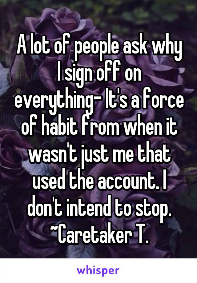 A lot of people ask why I sign off on everything- It's a force of habit from when it wasn't just me that used the account. I don't intend to stop.
~Caretaker T.