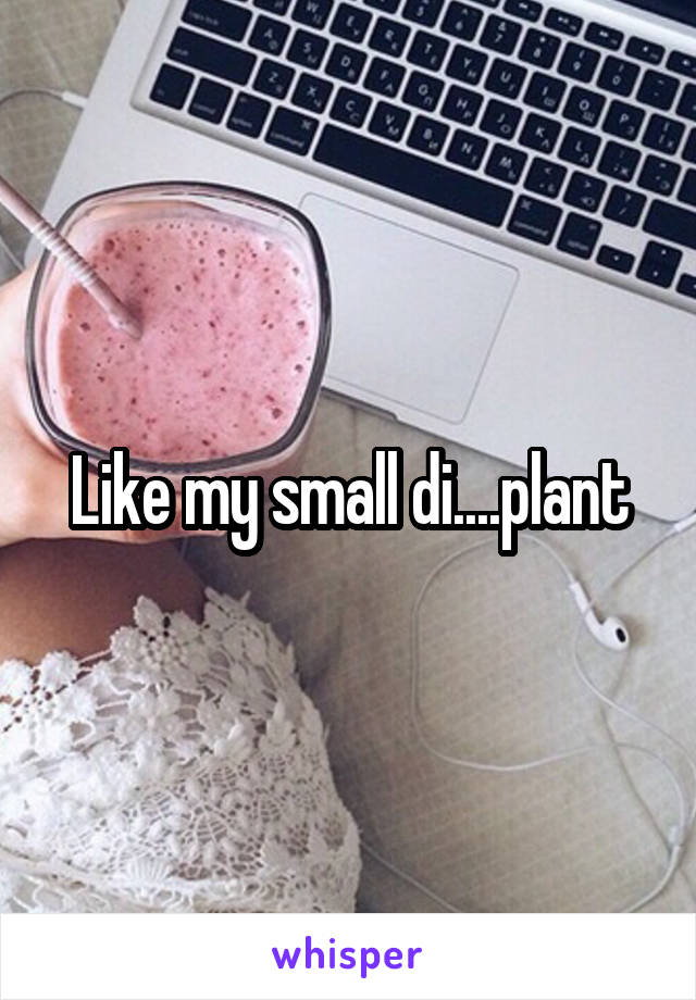 Like my small di....plant