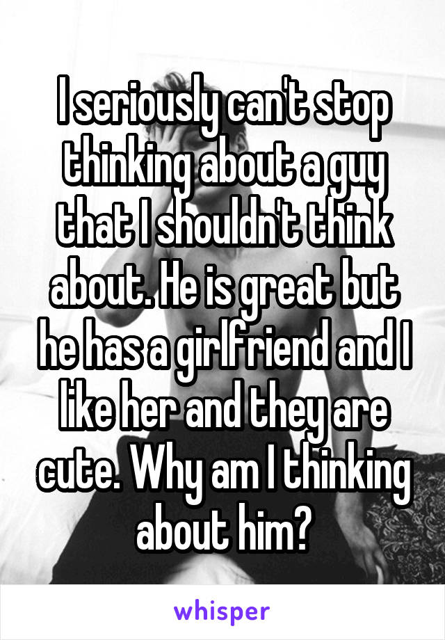 I seriously can't stop thinking about a guy that I shouldn't think about. He is great but he has a girlfriend and I like her and they are cute. Why am I thinking about him?