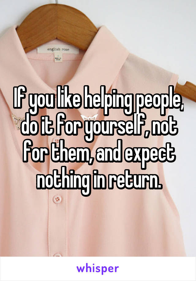 If you like helping people, do it for yourself, not for them, and expect nothing in return.