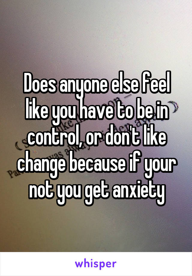 Does anyone else feel like you have to be in control, or don't like change because if your not you get anxiety